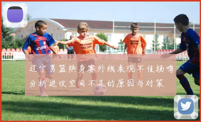 辽宁男篮热身赛外线表现不佳杨鸣分析进攻空间不足的原因与对策