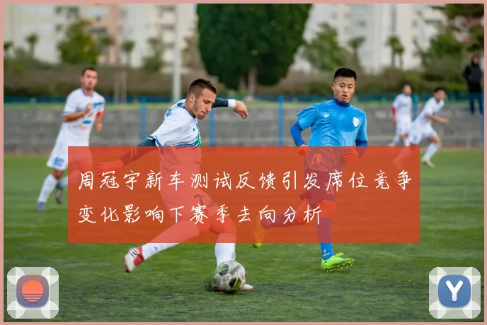 周冠宇新车测试反馈引发席位竞争变化影响下赛季去向分析