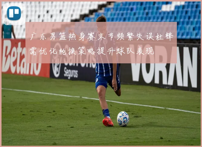 广东男篮热身赛末节频繁失误杜锋需优化轮换策略提升球队表现