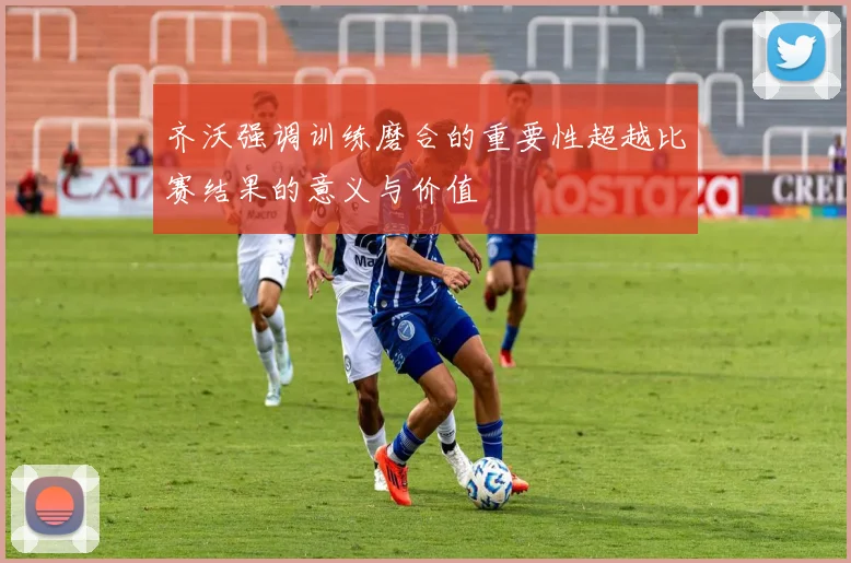 齐沃强调训练磨合的重要性超越比赛结果的意义与价值