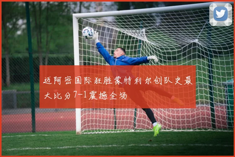 迈阿密国际狂胜蒙特利尔创队史最大比分7-1震撼全场