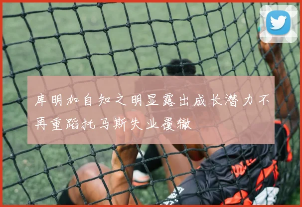 库明加自知之明显露出成长潜力不再重蹈托马斯失业覆辙