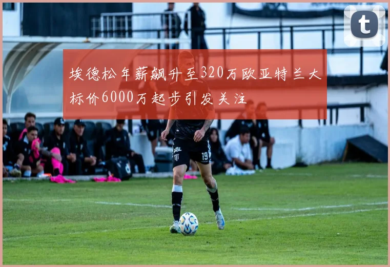 埃德松年薪飙升至320万欧亚特兰大标价6000万起步引发关注