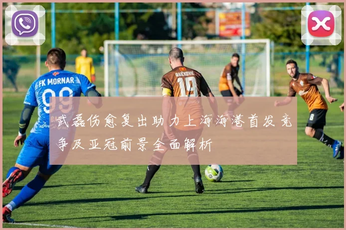 武磊伤愈复出助力上海海港首发竞争及亚冠前景全面解析