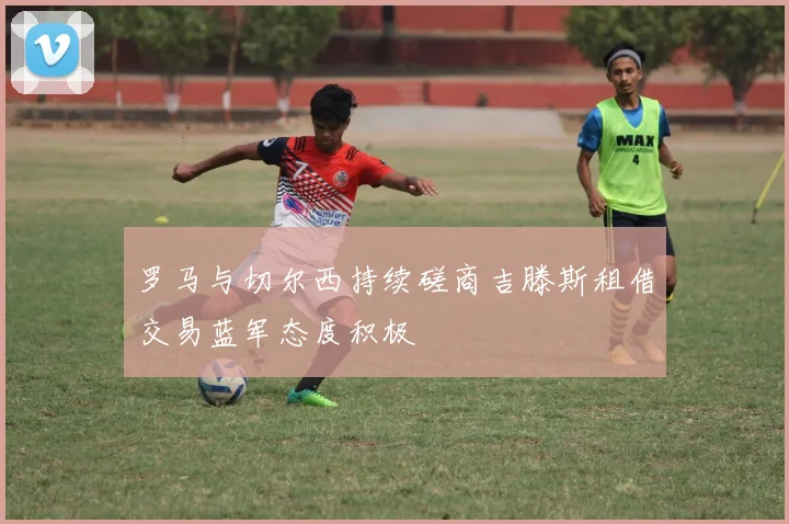 罗马与切尔西持续磋商吉滕斯租借交易蓝军态度积极